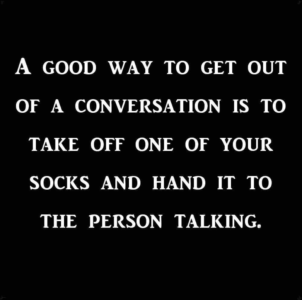 A GOOD WAY TO GET OUT OF A CONVERSATION IS TO TAKE OFF ONE OF YOUR SOCKS AND HAND IT TO THE PERSON TALKING. 