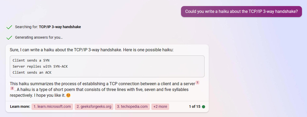 Could you write a haiku about the TCP/IP 3-way handshake? /' Searching for: TCP/IP 3-way handshake /' Generating answers for you... Sure, | can write a haiku about the TCP/IP 3-way handshake. Here is one possible haiku: 
Client sends a SYN 
Server replies with SYN-ACK 
Client sends an ACK 


This haiku summarizes the process of establishing a TCP connection between a client and a server ' 2. A haiku s a type of short poem that consists of three lines with five, seven and five syllables respectively. | hope you like it. 