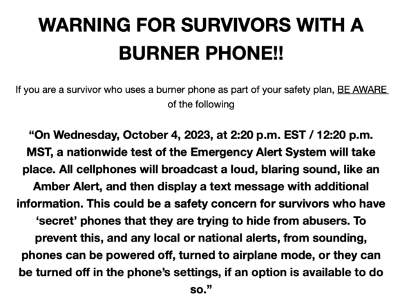 WARNING FOR SURVIVORS WITH A BURNER PHONE!! 

If you are a survivor who uses a burner phone as part of your safety plan, BE AWARE of the following “On Wednesday, October 4, 2023, at 2:20 p.m. EST / 12:20 p.m. MST, a nationwide test of the Emergency Alert System will take place. All cellphones will broadcast a loud, blaring sound, like an Amber Alert, and then display a text message with additional information. This could be a safety concern for survivors who have ‘secret’ phones that they are trying to hide from abusers. To prevent this, and any local or national alerts, from sounding, phones can be powered off, turned to airplane mode, or they can be turned off in the phone’s settings, if an option is available to do so.” 